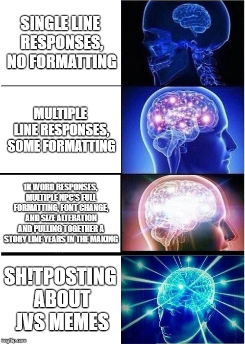 Expanding Brain Meme | SINGLE LINE RESPONSES, NO FORMATTING; MULTIPLE LINE RESPONSES, SOME FORMATTING; 1K WORD RESPONSES, MULTIPLE NPC'S FULL FORMATTING, FONT CHANGE, AND SIZE ALTERATION AND PULLING TOGETHER A STORY LINE YEARS IN THE MAKING; SH!TPOSTING ABOUT JVS MEMES | image tagged in memes,expanding brain | made w/ Imgflip meme maker