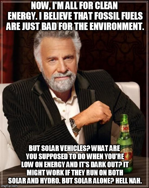 The Most Interesting Man In The World Meme | NOW, I'M ALL FOR CLEAN ENERGY. I BELIEVE THAT FOSSIL FUELS ARE JUST BAD FOR THE ENVIRONMENT. BUT SOLAR VEHICLES? WHAT ARE YOU SUPPOSED TO DO | image tagged in memes,the most interesting man in the world | made w/ Imgflip meme maker