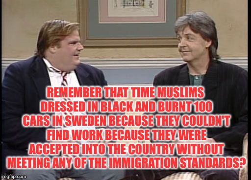 Chris Farley Show | REMEMBER THAT TIME MUSLIMS DRESSED IN BLACK AND BURNT 100 CARS IN SWEDEN BECAUSE THEY COULDN'T FIND WORK BECAUSE THEY WERE ACCEPTED INTO THE | image tagged in chris farley show | made w/ Imgflip meme maker