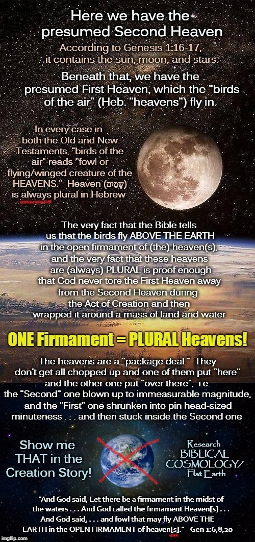 The Heavens Are A Package Deal, Folks.  And the Bible Says Nothing About the First One Being INSIDE the Second One! | image tagged in flat earth,memes,biblical cosmology,genesis 1,nasa hoax,globe | made w/ Imgflip meme maker