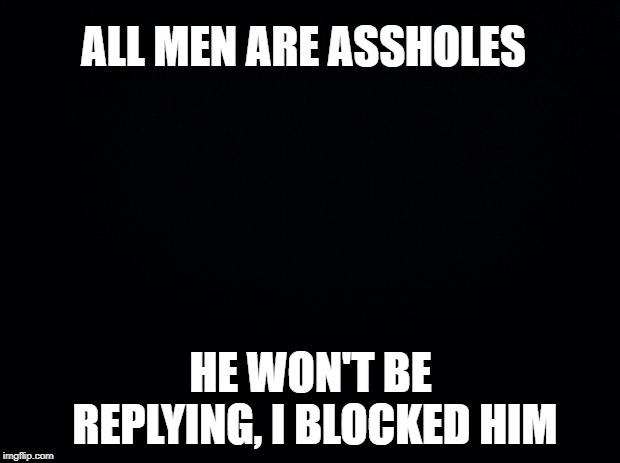 Black background | ALL MEN ARE ASSHOLES HE WON'T BE REPLYING, I BLOCKED HIM | image tagged in black background | made w/ Imgflip meme maker