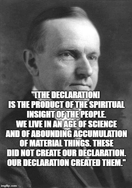 Important Quote from the Great President Calvin Coolidge! #SilentCalwasnotsilent
 | "[THE DECLARATION] IS THE PRODUCT OF THE SPIRITUAL INSIGHT OF THE PEOPLE. WE LIVE IN AN AGE OF SCIENCE AND OF ABOUNDING ACCUMULATION OF MATERIAL THINGS. THESE DID NOT CREATE OUR DECLARATION. OUR DECLARATION CREATED THEM." | image tagged in calvin coolidge original,presidents,history channel,history,declaration of independence | made w/ Imgflip meme maker