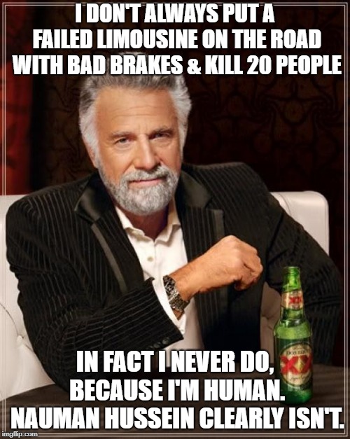 The Most Interesting Man In The World Meme | I DON'T ALWAYS PUT A FAILED LIMOUSINE ON THE ROAD WITH BAD BRAKES & KILL 20 PEOPLE; IN FACT I NEVER DO, BECAUSE I'M HUMAN. NAUMAN HUSSEIN CLEARLY ISN'T. | image tagged in memes,the most interesting man in the world | made w/ Imgflip meme maker