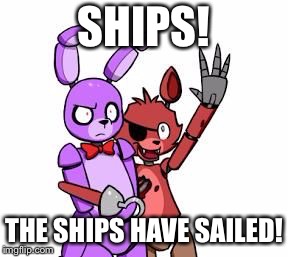 Five Nights At Freddy's, Five Nights At Freddy's Everywhere | SHIPS! THE SHIPS HAVE SAILED! | image tagged in five nights at freddy's five nights at freddy's everywhere | made w/ Imgflip meme maker