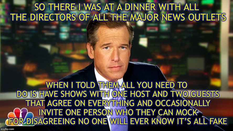 I saw bryan williams | SO THERE I WAS AT A DINNER WITH ALL THE DIRECTORS OF ALL THE MAJOR NEWS OUTLETS; WHEN I TOLD THEM ALL YOU NEED TO DO IS HAVE SHOWS WITH ONE HOST AND TWO GUESTS THAT AGREE ON EVERYTHING AND OCCASIONALLY INVITE ONE PERSON WHO THEY CAN MOCK FOR DISAGREEING NO ONE WILL EVER KNOW IT’S ALL FAKE | image tagged in i saw bryan williams | made w/ Imgflip meme maker