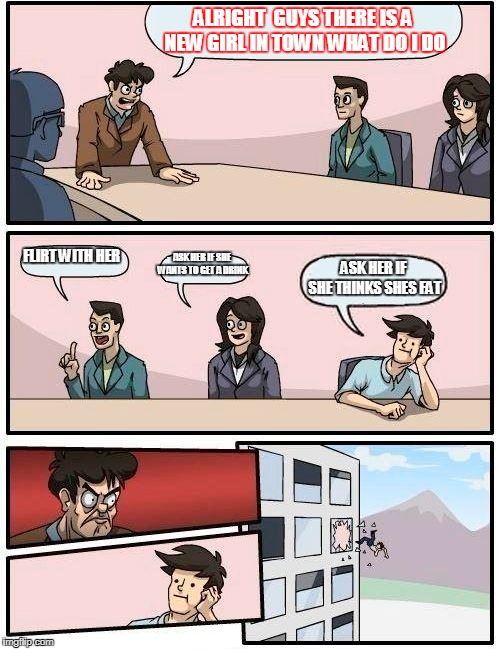 Boardroom Meeting Suggestion | ALRIGHT  GUYS THERE IS A NEW GIRL IN TOWN WHAT DO I DO; FLIRT WITH HER; ASK HER IF SHE WANTS TO GET A DRINK; ASK HER IF SHE THINKS SHES FAT | image tagged in memes,boardroom meeting suggestion | made w/ Imgflip meme maker