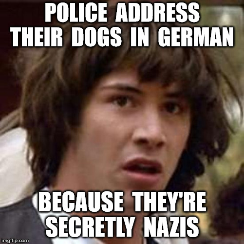 Conspiracy Keanu Meme | POLICE  ADDRESS THEIR  DOGS  IN  GERMAN; BECAUSE  THEY'RE SECRETLY  NAZIS | image tagged in memes,conspiracy keanu | made w/ Imgflip meme maker