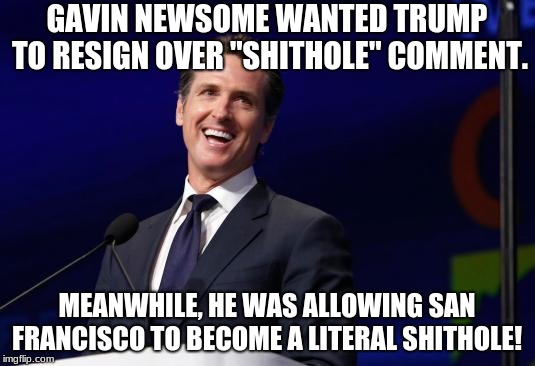 Gavin Newsom | GAVIN NEWSOME WANTED TRUMP TO RESIGN OVER "SHITHOLE" COMMENT. MEANWHILE, HE WAS ALLOWING SAN FRANCISCO TO BECOME A LITERAL SHITHOLE! | image tagged in gavin newsom | made w/ Imgflip meme maker