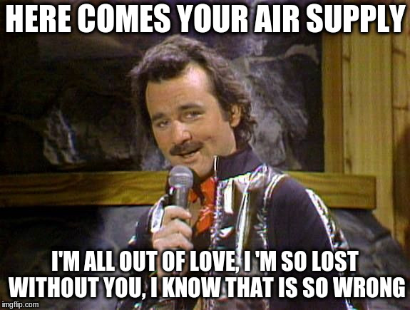 Bill Murray Lounge Singer | HERE COMES YOUR AIR SUPPLY; I'M ALL OUT OF LOVE, I 'M SO LOST WITHOUT YOU,
I KNOW THAT IS SO WRONG | image tagged in bill murray lounge singer | made w/ Imgflip meme maker