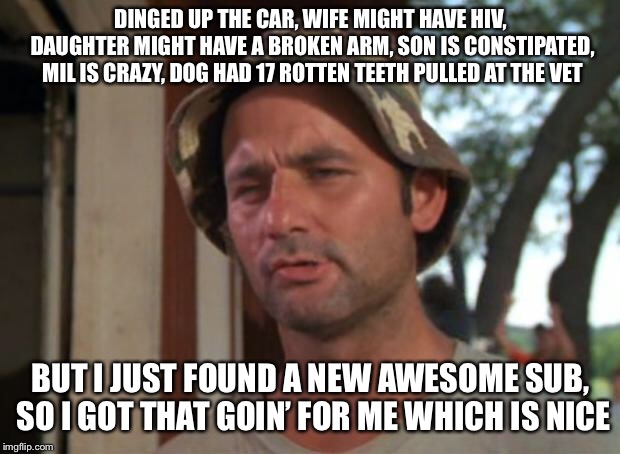 So I Got That Goin For Me Which Is Nice Meme | DINGED UP THE CAR, WIFE MIGHT HAVE HIV, DAUGHTER MIGHT HAVE A BROKEN ARM, SON IS CONSTIPATED, MIL IS CRAZY, DOG HAD 17 ROTTEN TEETH PULLED AT THE VET; BUT I JUST FOUND A NEW AWESOME SUB, SO I GOT THAT GOIN’ FOR ME WHICH IS NICE | image tagged in memes,so i got that goin for me which is nice | made w/ Imgflip meme maker