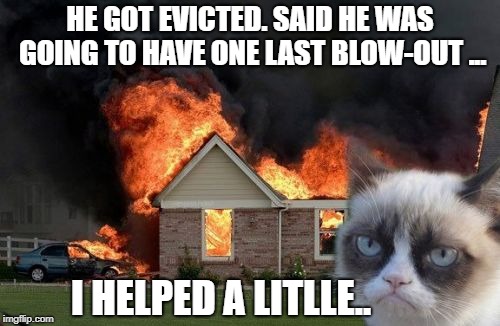 KITTY JUSTICE  | HE GOT EVICTED. SAID HE WAS GOING TO HAVE ONE LAST BLOW-OUT ... I HELPED A LITLLE.. | image tagged in memes,burn kitty,grumpy cat,neighbors,revenge | made w/ Imgflip meme maker