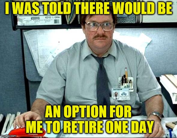 I'll probably have to work for the rest of my life. | I WAS TOLD THERE WOULD BE; AN OPTION FOR ME TO RETIRE ONE DAY | image tagged in memes,i was told there would be,retirement | made w/ Imgflip meme maker