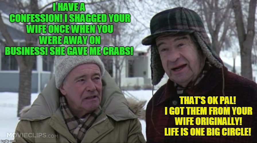 Old friend confessions! | I HAVE A CONFESSION! I SHAGGED YOUR WIFE ONCE WHEN YOU WERE AWAY ON BUSINESS! SHE GAVE ME CRABS! THAT'S OK PAL! I GOT THEM FROM YOUR WIFE ORIGINALLY! LIFE IS ONE BIG CIRCLE! | image tagged in grumpy old men,wife swapping,banter | made w/ Imgflip meme maker