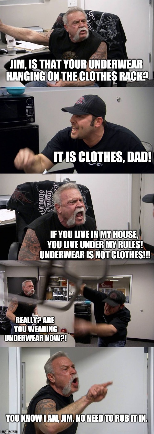 Underwear ain't clothes | JIM, IS THAT YOUR UNDERWEAR HANGING ON THE CLOTHES RACK? IT IS CLOTHES, DAD! IF YOU LIVE IN MY HOUSE, YOU LIVE UNDER MY RULES! UNDERWEAR IS NOT CLOTHES!!! REALLY? ARE YOU WEARING UNDERWEAR NOW?! YOU KNOW I AM, JIM. NO NEED TO RUB IT IN. | image tagged in memes,american chopper argument,underwear | made w/ Imgflip meme maker