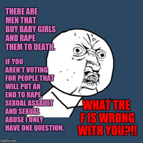 If You Truly Supported Absolute Male Dominance You'd Hand Over Your Daughters. | IF YOU AREN'T VOTING FOR PEOPLE THAT WILL PUT AN END TO RAPE, SEXUAL ASSAULT AND SEXUAL ABUSE I ONLY HAVE ONE QUESTION. THERE ARE MEN THAT BUY BABY GIRLS AND RAPE THEM TO DEATH. WHAT THE F IS WRONG WITH YOU?!! | image tagged in memes,y u no,meme,you're doing it wrong,what the hell is wrong with you people,so wrong | made w/ Imgflip meme maker