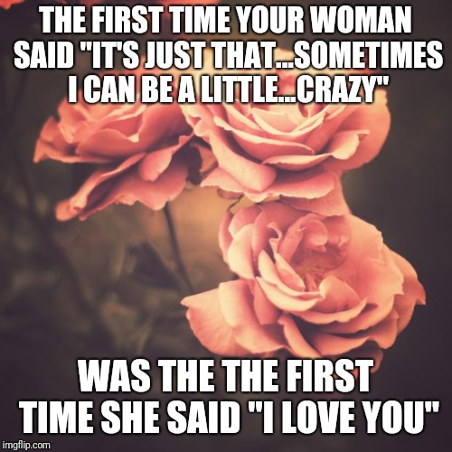 Beautiful Vintage Flowers | THE FIRST TIME YOUR WOMAN SAID "IT'S JUST THAT...SOMETIMES I CAN BE A LITTLE...CRAZY"; WAS THE THE FIRST TIME SHE SAID "I LOVE YOU" | image tagged in beautiful vintage flowers | made w/ Imgflip meme maker