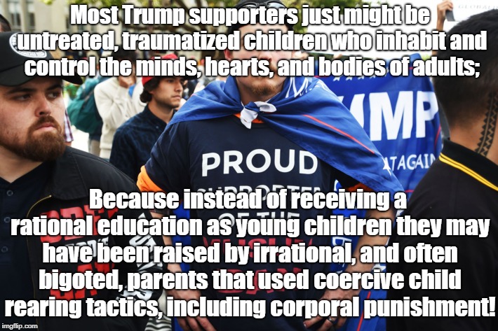 Are Trump supporters abused kids? | Most Trump supporters just might be untreated, traumatized children who inhabit and control the minds, hearts, and bodies of adults;; Because instead of receiving a rational education as young children they may have been raised by irrational, and often bigoted, parents that used coercive child rearing tactics, including corporal punishment! | image tagged in donald trump,politics,child abuse | made w/ Imgflip meme maker