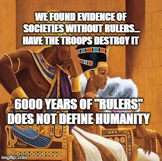 Pharoah king and queen | WE FOUND EVIDENCE OF SOCIETIES WITHOUT RULERS... HAVE THE TROOPS DESTROY IT; 6000 YEARS OF "RULERS" DOES NOT DEFINE HUMANITY | image tagged in pharoah king and queen | made w/ Imgflip meme maker