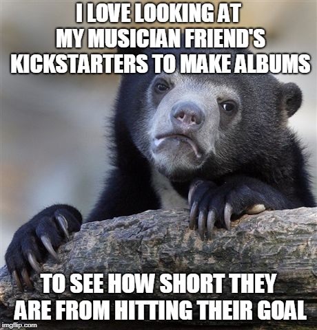 Confession Bear Meme | I LOVE LOOKING AT MY MUSICIAN FRIEND'S KICKSTARTERS TO MAKE ALBUMS; TO SEE HOW SHORT THEY ARE FROM HITTING THEIR GOAL | image tagged in memes,confession bear | made w/ Imgflip meme maker