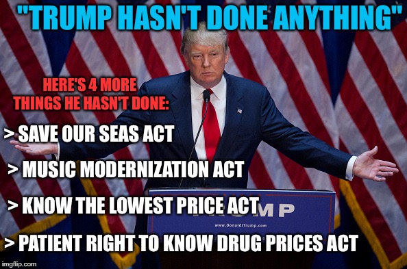 In one day. #walkaway | "TRUMP HASN'T DONE ANYTHING"; HERE'S 4 MORE THINGS HE HASN'T DONE:; > SAVE OUR SEAS ACT; > MUSIC MODERNIZATION ACT; > KNOW THE LOWEST PRICE ACT; > PATIENT RIGHT TO KNOW DRUG PRICES ACT | image tagged in donald trump,politics,maga | made w/ Imgflip meme maker