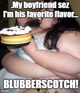 Fat Lady Eating Cake | .My boyfriend sez I'm his favorite flavor... BLUBBERSCOTCH! | image tagged in fat lady eating cake | made w/ Imgflip meme maker