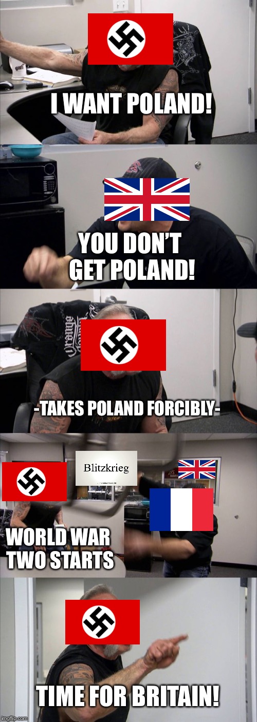 Another World War Two in a nutshell | I WANT POLAND! YOU DON’T GET POLAND! -TAKES POLAND FORCIBLY-; WORLD WAR TWO STARTS; TIME FOR BRITAIN! | image tagged in memes,american chopper argument | made w/ Imgflip meme maker