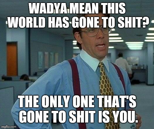 That Would Be Great Meme | WADYA MEAN THIS WORLD HAS GONE TO SHIT? THE ONLY ONE THAT'S GONE TO SHIT IS YOU. | image tagged in memes,that would be great | made w/ Imgflip meme maker