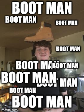 Boot Man | BOOT MAN; BOOT MAN; BOOT MAN; BOOT MAN; BOOT MAN; BOOT MAN; BOOT MAN; BOOT MAN; BOOT MAN; BOOT MAN | image tagged in boot man,boot man 2,boot man 3,boot man 4,boot man 5,boot man 6 | made w/ Imgflip meme maker