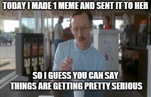 So I Guess You Can Say Things Are Getting Pretty Serious Meme | TODAY I MADE 1 MEME AND SENT IT TO HER; SO I GUESS YOU CAN SAY THINGS ARE GETTING PRETTY SERIOUS | image tagged in memes,so i guess you can say things are getting pretty serious | made w/ Imgflip meme maker