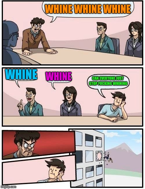 Boardroom Meeting Suggestion Meme | WHINE WHINE WHINE WHINE WHINE CAN EVERYONE JUST STOP F**KING WHINING | image tagged in memes,boardroom meeting suggestion | made w/ Imgflip meme maker