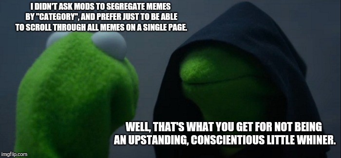 Evil Kermit Meme | I DIDN'T ASK MODS TO SEGREGATE MEMES BY "CATEGORY", AND PREFER JUST TO BE ABLE TO SCROLL THROUGH ALL MEMES ON A SINGLE PAGE. WELL, THAT'S WHAT YOU GET FOR NOT BEING AN UPSTANDING, CONSCIENTIOUS LITTLE WHINER. | image tagged in memes,evil kermit | made w/ Imgflip meme maker