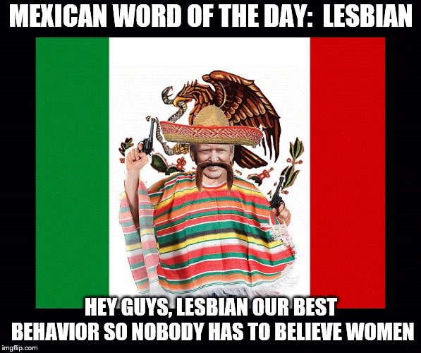 TRUMPS MEXICAN WORDS | MEXICAN WORD OF THE DAY:  LESBIAN; HEY GUYS, LESBIAN OUR BEST BEHAVIOR SO NOBODY HAS TO BELIEVE WOMEN | image tagged in mexican word of the day,trump,lesbian,women | made w/ Imgflip meme maker