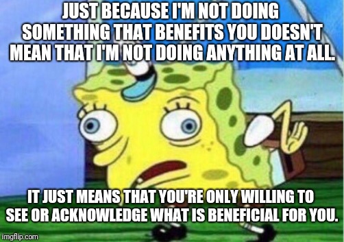 Mocking Spongebob Meme | JUST BECAUSE I'M NOT DOING SOMETHING THAT BENEFITS YOU DOESN'T MEAN THAT I'M NOT DOING ANYTHING AT ALL. IT JUST MEANS THAT YOU'RE ONLY WILLING TO SEE OR ACKNOWLEDGE WHAT IS BENEFICIAL FOR YOU. | image tagged in memes,mocking spongebob | made w/ Imgflip meme maker