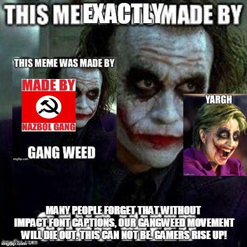 EXACTLY MANY PEOPLE FORGET THAT WITHOUT IMPACT FONT CAPTIONS, OUR GANGWEED MOVEMENT WILL DIE OUT. THIS CAN NOT BE. GAMERS RISE UP! | made w/ Imgflip meme maker