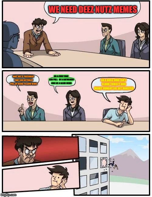 Boardroom Meeting Suggestion | WE NEED DEEZ NUTZ MEMES; WHY NOT A PRESIDENT THAT CAN ACTUALLY PULL,OF BEING YELLOW MEME; OR A CHEF THAT CAN PULL  
OF A BATHROOM JOKE AS A NAME MEME; OR A BOSS WHO ISN’T BLOOD THIRSTY AND MONEY HUNGRY LOL GET ROASTED | image tagged in memes,boardroom meeting suggestion | made w/ Imgflip meme maker