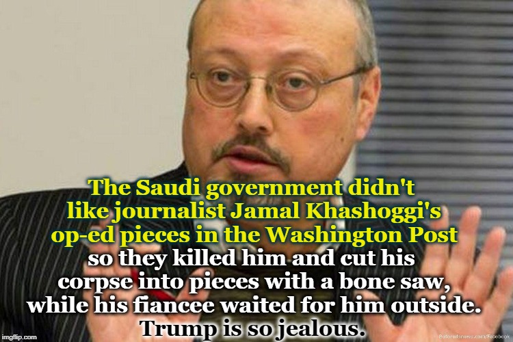 The Saudi government didn't like journalist Jamal Khashoggi's op-ed pieces in the Washington Post; so they killed him and cut his corpse into pieces with a bone saw, while his fiancee waited for him outside. Trump is so jealous. | image tagged in jamal khashoggi,washington post,trump,corpse,fake news | made w/ Imgflip meme maker