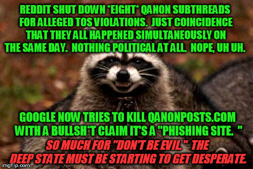 Evil plotting raccoon - the tactical strategist for the Internet megacorporations | REDDIT SHUT DOWN *EIGHT* QANON SUBTHREADS FOR ALLEGED TOS VIOLATIONS.  JUST COINCIDENCE THAT THEY ALL HAPPENED SIMULTANEOUSLY ON THE SAME DAY.  NOTHING POLITICAL AT ALL.  NOPE, UH UH. GOOGLE NOW TRIES TO KILL QANONPOSTS.COM WITH A BULLSH*T CLAIM IT'S A "PHISHING SITE.  "; SO MUCH FOR "DON'T BE EVIL."  THE DEEP STATE MUST BE STARTING TO GET DESPERATE. | image tagged in memes,evil plotting raccoon,reddit,google | made w/ Imgflip meme maker