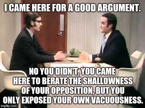 Monty Python Argument Clinic | I CAME HERE FOR A GOOD ARGUMENT. NO YOU DIDN'T, YOU CAME HERE TO BERATE THE SHALLOWNESS OF YOUR OPPOSITION, BUT YOU ONLY EXPOSED YOUR OWN VACUOUSNESS. | image tagged in memes,monty python argument clinic,imgflip trolls,political commentary,sarcasm | made w/ Imgflip meme maker
