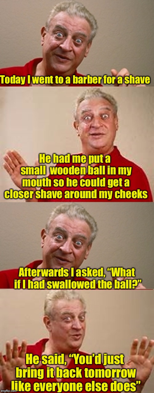 Bad Pun Rodney Dangerfield | Today I went to a barber for a shave; He had me put a small  wooden ball in my mouth so he could get a closer shave around my cheeks; Afterwards I asked, “What if I had swallowed the ball?”; He said, “You’d just bring it back tomorrow like everyone else does” | image tagged in bad pun rodney dangerfield | made w/ Imgflip meme maker