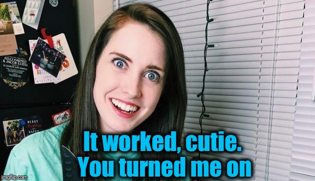 It worked, cutie. You turned me on | image tagged in overly attached girlfriend | made w/ Imgflip meme maker