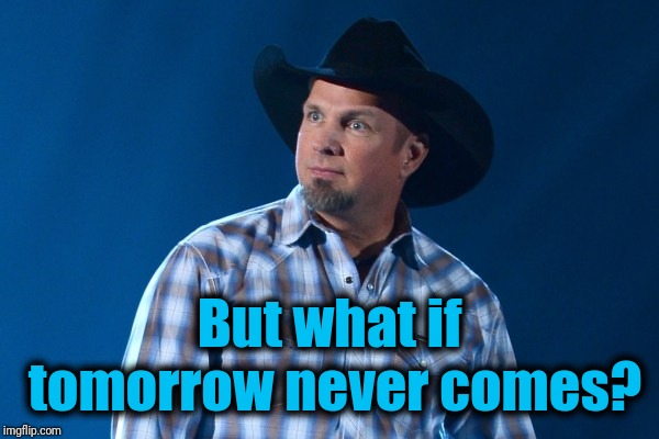 Garth Brooks | But what if tomorrow never comes? | image tagged in garth brooks | made w/ Imgflip meme maker