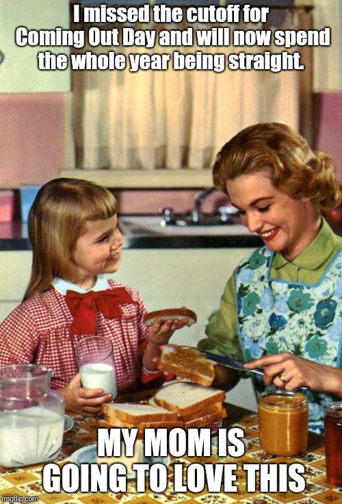 Vintage Mom and Daughter | I missed the cutoff for Coming Out Day and will now spend the whole year being straight. MY MOM IS GOING TO LOVE THIS | image tagged in vintage mom and daughter | made w/ Imgflip meme maker