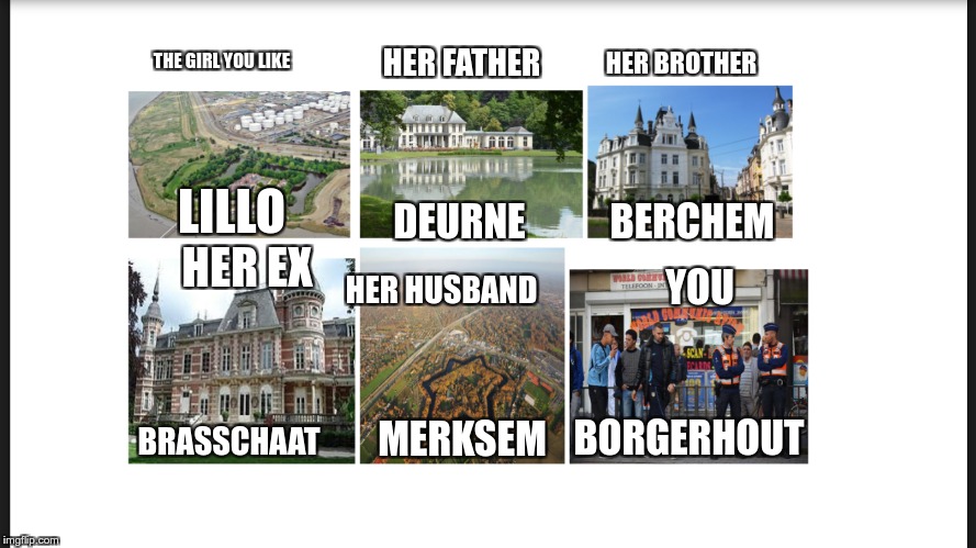 Borgerhout meme | HER FATHER; HER BROTHER; THE GIRL YOU LIKE; LILLO; DEURNE; BERCHEM; HER EX; YOU; HER HUSBAND; MERKSEM; BORGERHOUT; BRASSCHAAT | image tagged in antwerp,borgerhout,belgium,flemish | made w/ Imgflip meme maker