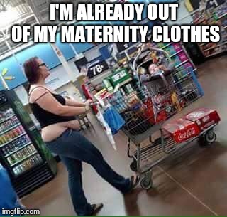 walmart shopper | I'M ALREADY OUT OF MY MATERNITY CLOTHES | image tagged in walmart shopper | made w/ Imgflip meme maker