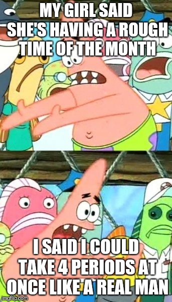 Put It Somewhere Else Patrick Meme | MY GIRL SAID SHE'S HAVING A ROUGH TIME OF THE MONTH; I SAID I COULD TAKE 4 PERIODS AT ONCE LIKE A REAL MAN | image tagged in memes,put it somewhere else patrick | made w/ Imgflip meme maker