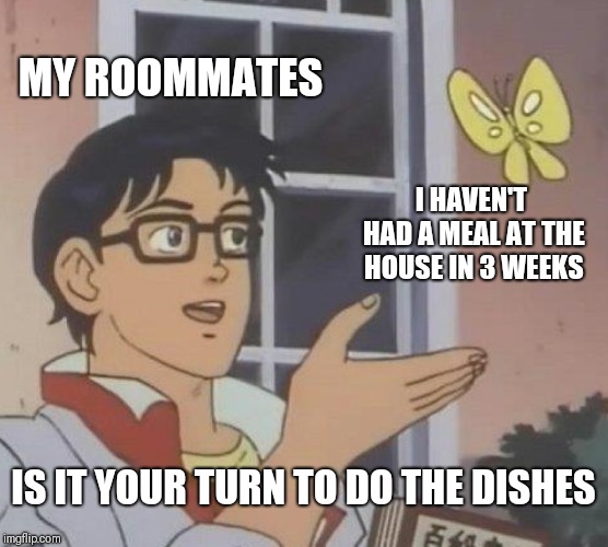 Is This A Pigeon Meme | MY ROOMMATES; I HAVEN'T HAD A MEAL AT THE HOUSE IN 3 WEEKS; IS IT YOUR TURN TO DO THE DISHES | image tagged in memes,is this a pigeon | made w/ Imgflip meme maker