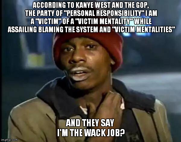 This Is What Passes For Logic In 2018? | ACCORDING TO KANYE WEST AND THE GOP, THE PARTY OF "PERSONAL RESPONSIBILITY" I AM A "VICTIM" OF A "VICTIM MENTALITY" WHILE ASSAILING BLAMING THE SYSTEM AND "VICTIM MENTALITIES"; AND THEY SAY I'M THE WACK JOB? | image tagged in memes,y'all got any more of that,kanye west | made w/ Imgflip meme maker