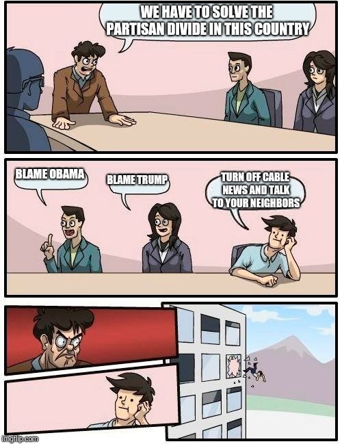 Boardroom Meeting Suggestion | WE HAVE TO SOLVE THE PARTISAN DIVIDE IN THIS COUNTRY; BLAME OBAMA; BLAME TRUMP; TURN OFF CABLE NEWS AND TALK TO YOUR NEIGHBORS | image tagged in memes,boardroom meeting suggestion | made w/ Imgflip meme maker