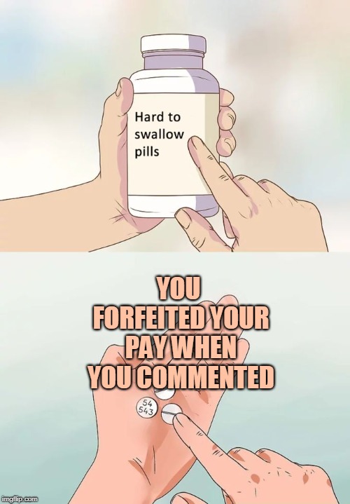 Hard To Swallow Pills Meme | YOU FORFEITED YOUR PAY WHEN YOU COMMENTED | image tagged in memes,hard to swallow pills | made w/ Imgflip meme maker