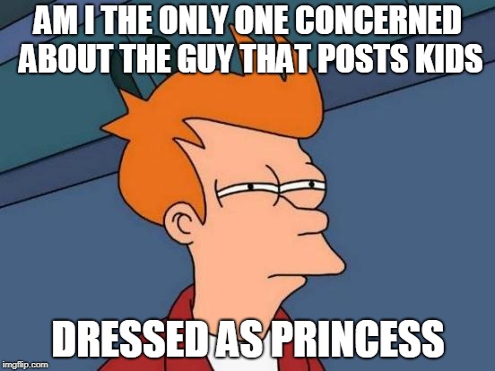 Just...well... you know... upvotes for all. | AM I THE ONLY ONE CONCERNED ABOUT THE GUY THAT POSTS KIDS; DRESSED AS PRINCESS | image tagged in memes,futurama fry | made w/ Imgflip meme maker